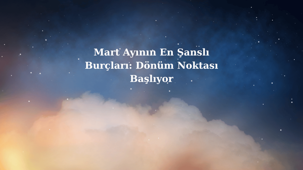 Mart Ayının En Şanslı Burçları: Dönüm Noktası Başlıyor