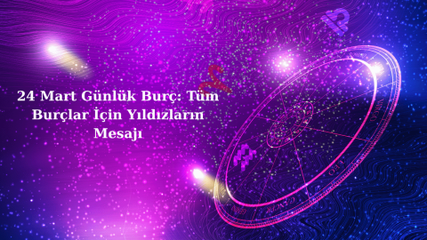 24 Mart Günlük Burç: Tüm Burçlar İçin Yıldızların Mesajı