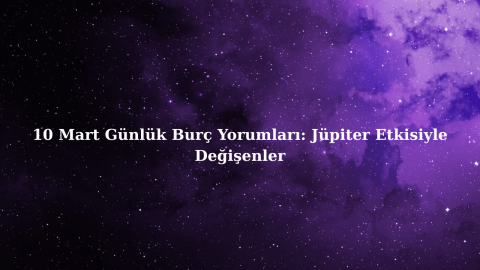 10 Mart Günlük Burç Yorumları: Jüpiter Etkisiyle Değişenler